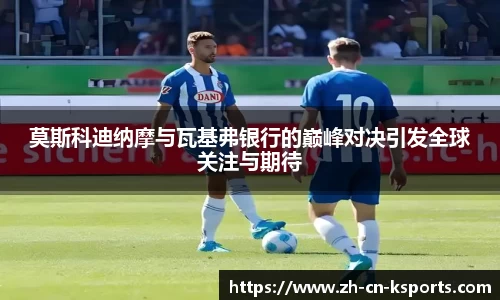 莫斯科迪纳摩与瓦基弗银行的巅峰对决引发全球关注与期待